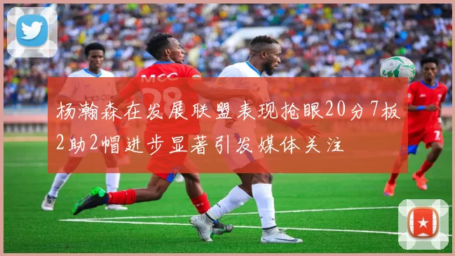 杨瀚森在发展联盟表现抢眼20分7板2助2帽进步显著引发媒体关注