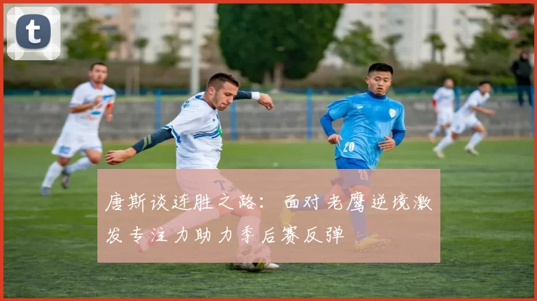 唐斯谈连胜之路：面对老鹰逆境激发专注力助力季后赛反弹