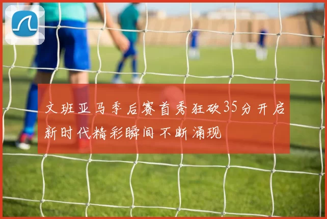 文班亚马季后赛首秀狂砍35分开启新时代精彩瞬间不断涌现