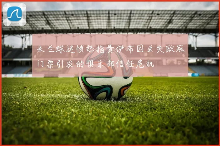 米兰球迷愤怒指责伊布因丢失欧冠门票引发的俱乐部信任危机