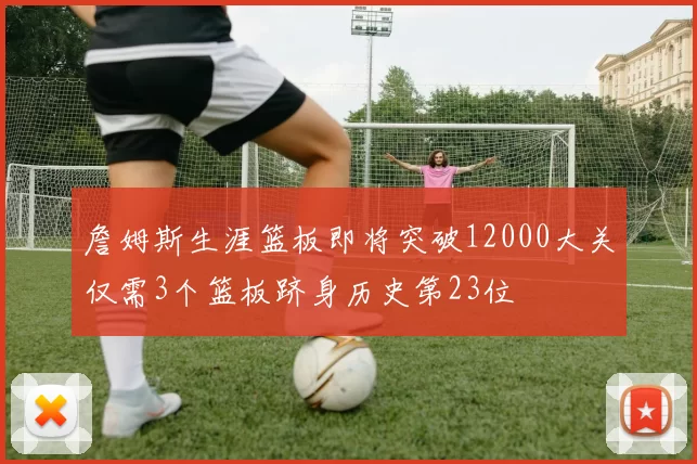 詹姆斯生涯篮板即将突破12000大关仅需3个篮板跻身历史第23位