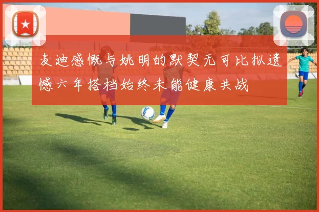 麦迪感慨与姚明的默契无可比拟遗憾六年搭档始终未能健康共战