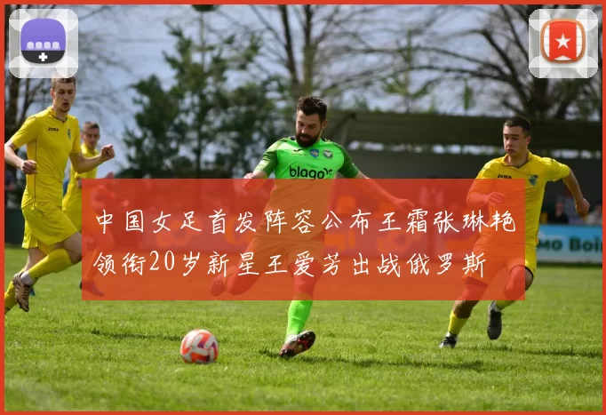 中国女足首发阵容公布王霜张琳艳领衔20岁新星王爱芳出战俄罗斯