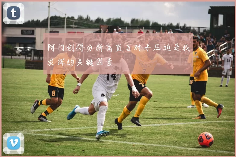 阿门创得分新高直言对手压迫是我发挥的关键因素
