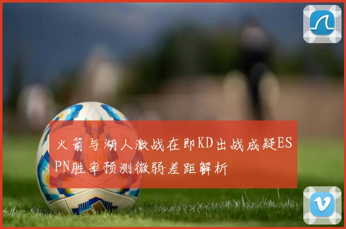 火箭与湖人激战在即KD出战成疑ESPN胜率预测微弱差距解析