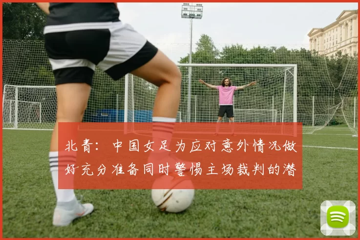 北青：中国女足为应对意外情况做好充分准备同时警惕主场裁判的潜在影响
