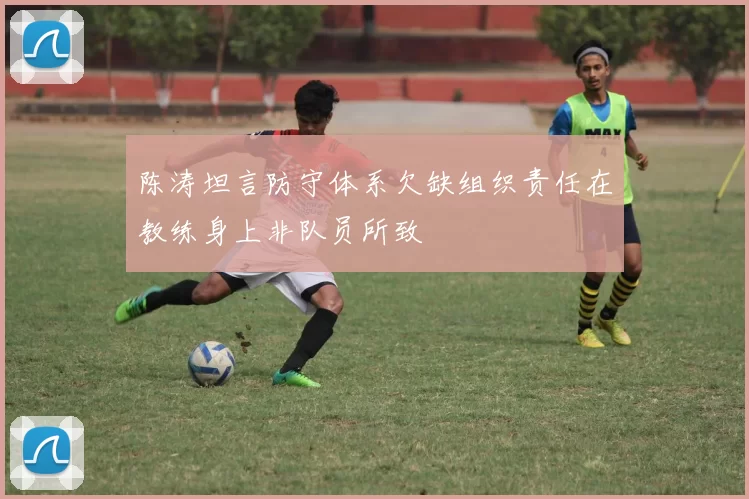 陈涛坦言防守体系欠缺组织责任在教练身上非队员所致