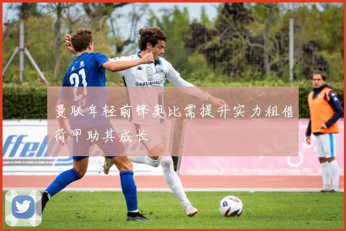 曼联年轻前锋奥比需提升实力租借荷甲助其成长