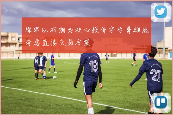 绿军以布朗为核心报价字母哥雄鹿考虑直接交易方案