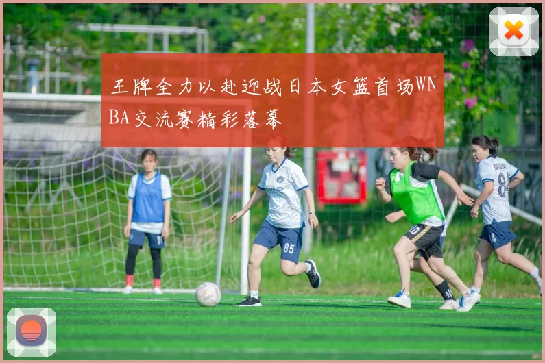 王牌全力以赴迎战日本女篮首场WNBA交流赛精彩落幕