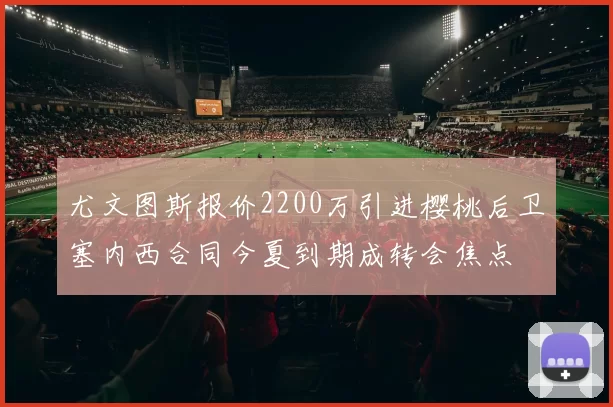 尤文图斯报价2200万引进樱桃后卫塞内西合同今夏到期成转会焦点