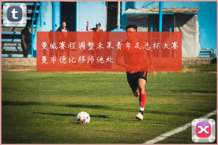 曼城赛程调整未果青年足总杯决赛曼市德比移师他处