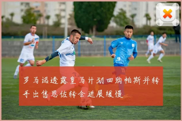 罗马诺透露皇马计划回购帕斯并转手出售恩佐转会进展缓慢