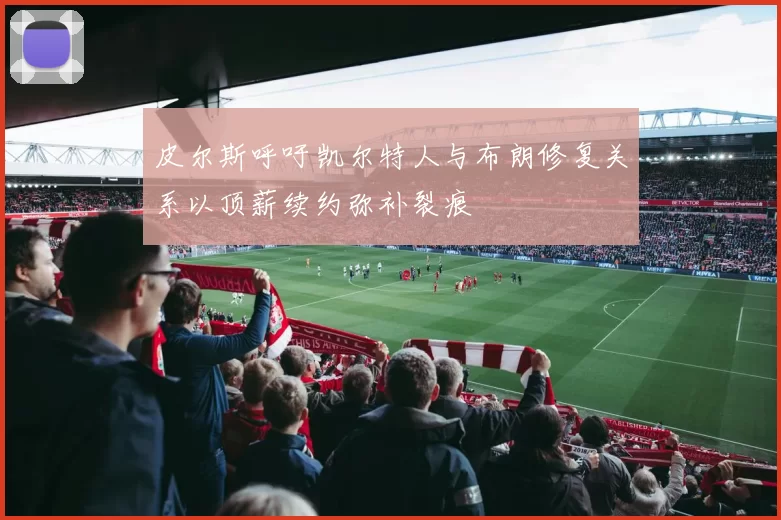皮尔斯呼吁凯尔特人与布朗修复关系以顶薪续约弥补裂痕