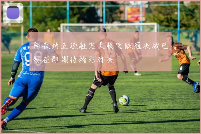 阿森纳五连胜完美收官欧冠决战巴黎在即期待精彩对决