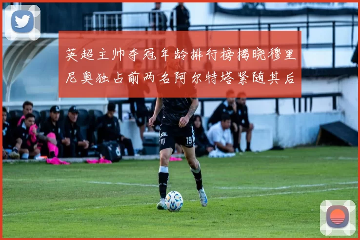 英超主帅夺冠年龄排行榜揭晓穆里尼奥独占前两名阿尔特塔紧随其后