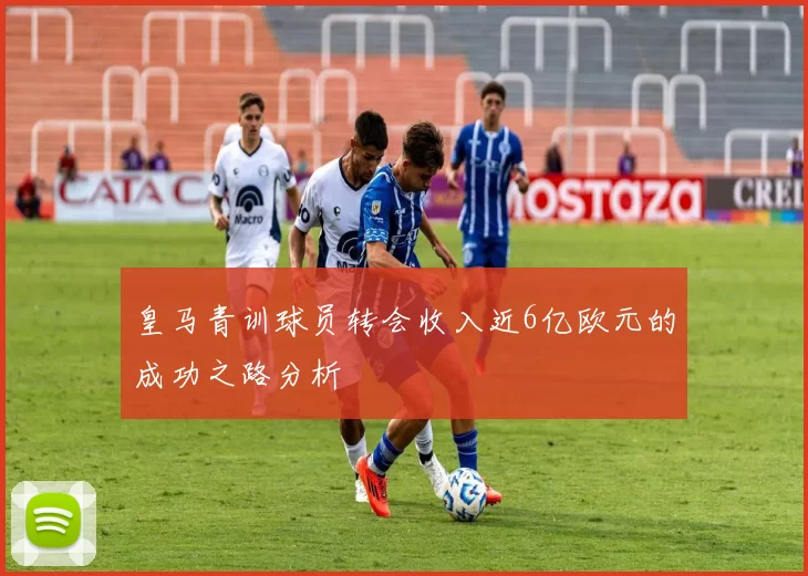 皇马青训球员转会收入近6亿欧元的成功之路分析