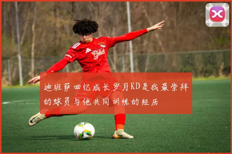 迪班萨回忆成长岁月KD是我最崇拜的球员与他共同训练的经历