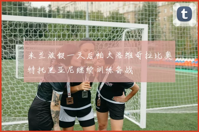 米兰放假一天后帕夫洛维奇拉比奥特托里亚尼继续训练备战