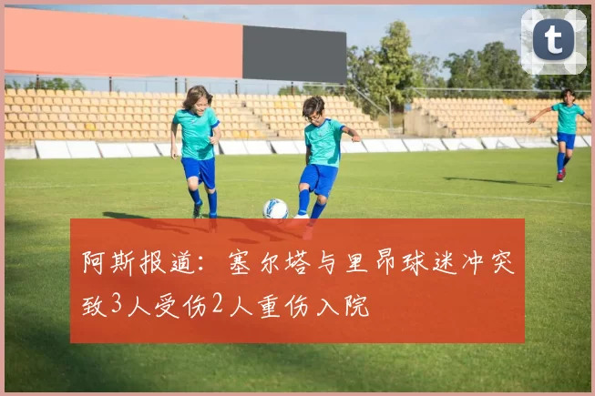 阿斯报道：塞尔塔与里昂球迷冲突致3人受伤2人重伤入院