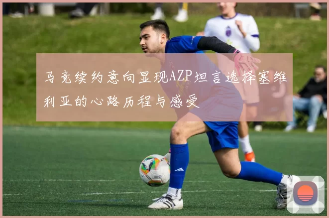 马竞续约意向显现AZP坦言选择塞维利亚的心路历程与感受