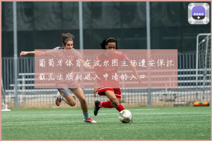 葡萄牙体育在波尔图主场遭安保拦截无法顺利进入申请的入口